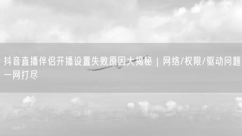 抖音直播伴侣开播设置失败原因大揭秘｜网络/权限/驱动问题一网打尽
