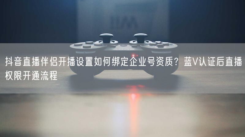 抖音直播伴侣开播设置如何绑定企业号资质？蓝V认证后直播权限开通流程