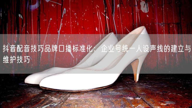 抖音配音技巧品牌口播标准化：企业号统一人设声线的建立与维护技巧