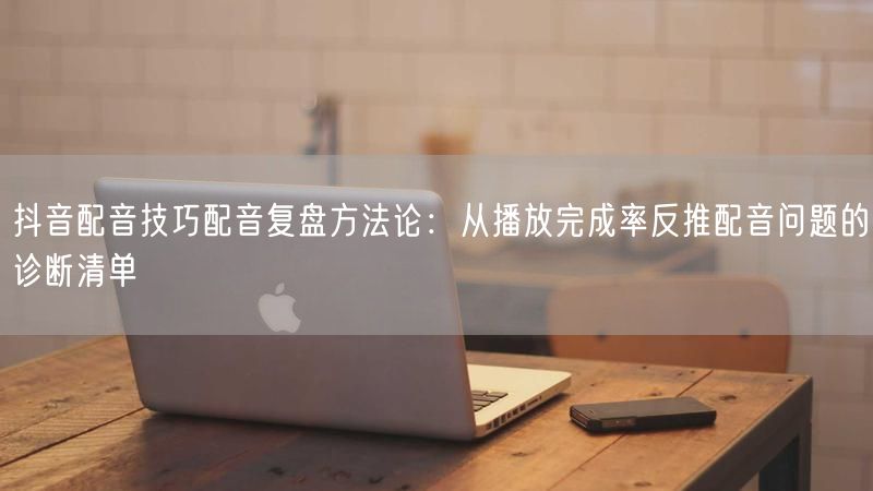 抖音配音技巧配音复盘方法论：从播放完成率反推配音问题的诊断清单
