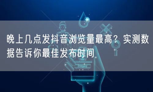 晚上几点发抖音浏览量最高？实测数据告诉你最佳发布时间