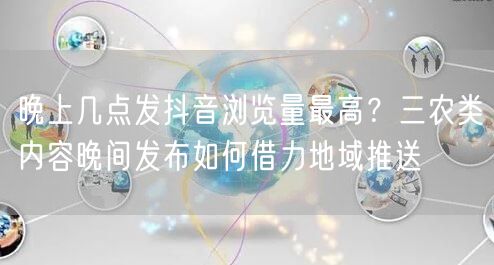 晚上几点发抖音浏览量最高？三农类内容晚间发布如何借力地域推送