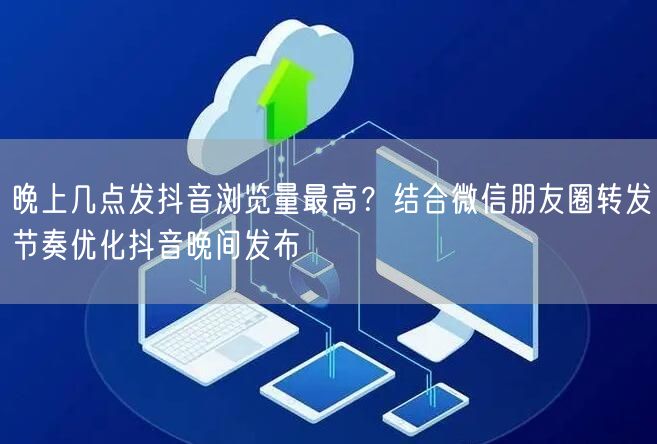 晚上几点发抖音浏览量最高？结合微信朋友圈转发节奏优化抖音晚间发布