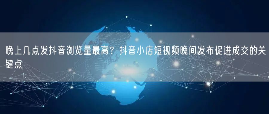 晚上几点发抖音浏览量最高？抖音小店短视频晚间发布促进成交的关键点