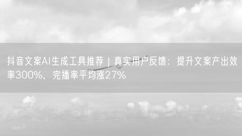 抖音文案AI生成工具推荐｜真实用户反馈：提升文案产出效率300%，完播率平均涨2