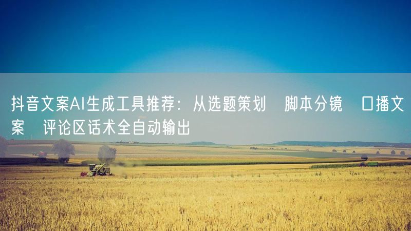抖音文案AI生成工具推荐：从选题策划→脚本分镜→口播文案→评论区话术全自动输出