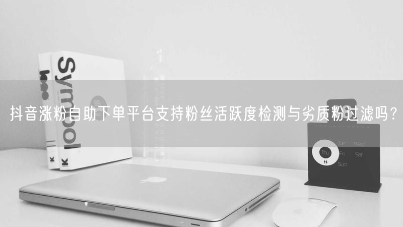 抖音涨粉自助下单平台支持粉丝活跃度检测与劣质粉过滤吗？