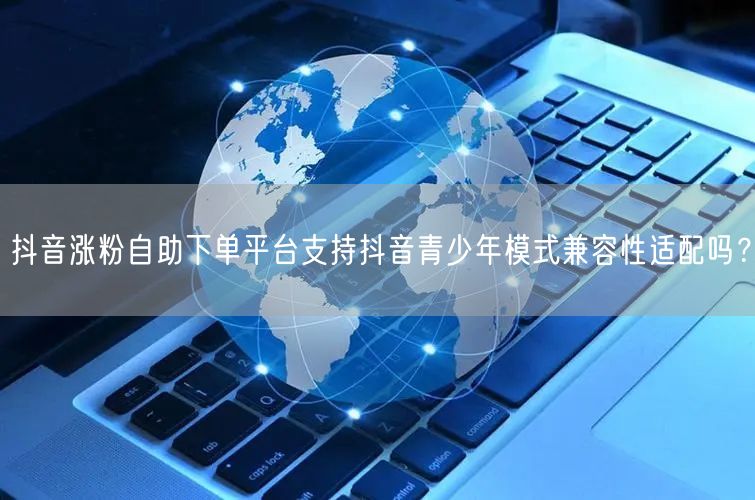 抖音涨粉自助下单平台支持抖音青少年模式兼容性适配吗？