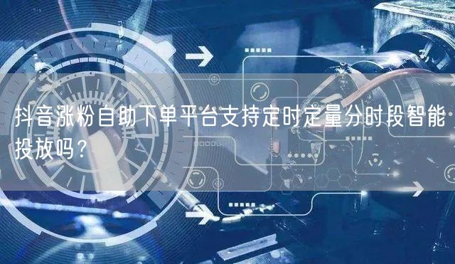 抖音涨粉自助下单平台支持定时定量分时段智能投放吗？
