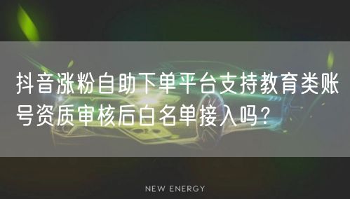 抖音涨粉自助下单平台支持教育类账号资质审核后白名单接入吗？