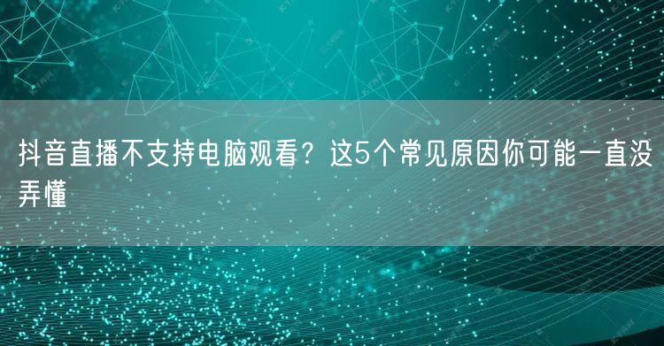 抖音直播不支持电脑观看？这5个常见原因你可能一直没弄懂