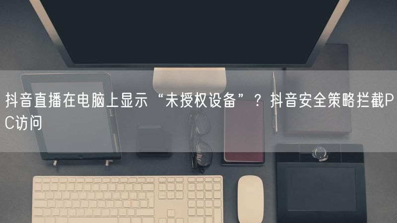 抖音直播在电脑上显示“未授权设备”？抖音安全策略拦截PC访问