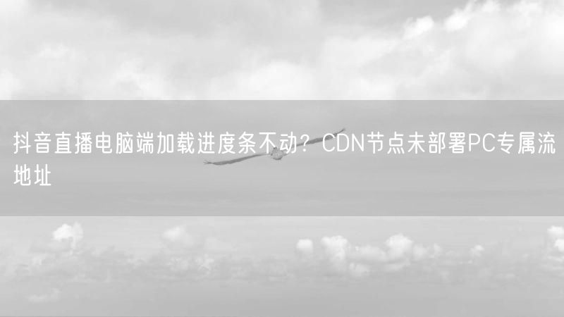 抖音直播电脑端加载进度条不动？CDN节点未部署PC专属流地址
