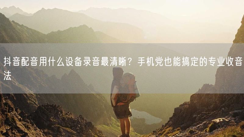 抖音配音用什么设备录音最清晰？手机党也能搞定的专业收音法