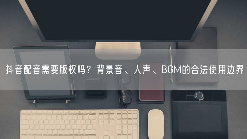 抖音配音需要版权吗？背景音、人声、BGM的合法使用边界