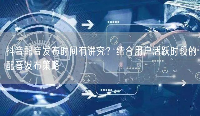 抖音配音发布时间有讲究？结合用户活跃时段的配音发布策略