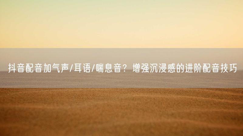 抖音配音加气声/耳语/喘息音？增强沉浸感的进阶配音技巧