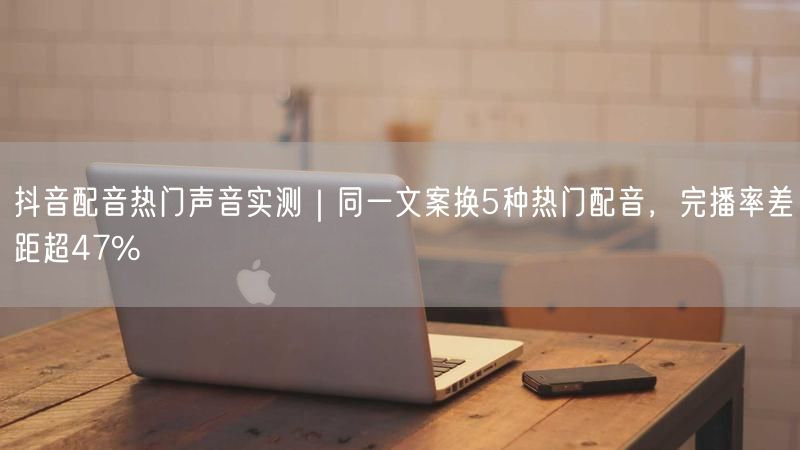 抖音配音热门声音实测｜同一文案换5种热门配音，完播率差距超47%