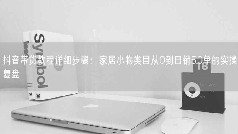 抖音带货教程详细步骤：家居小物类目从0到日销50单的实操复盘