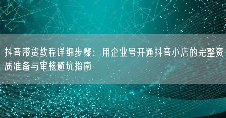 抖音带货教程详细步骤：用企业号开通抖音小店的完整资质准备与审核避坑指南