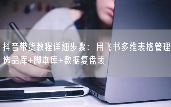 抖音带货教程详细步骤：用飞书多维表格管理选品库+脚本库+数据复盘表