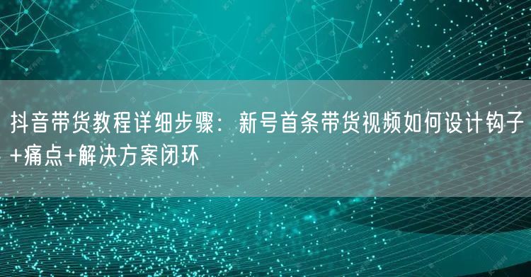 抖音带货教程详细步骤：新号首条带货视频如何设计钩子+痛点+解决方案闭环