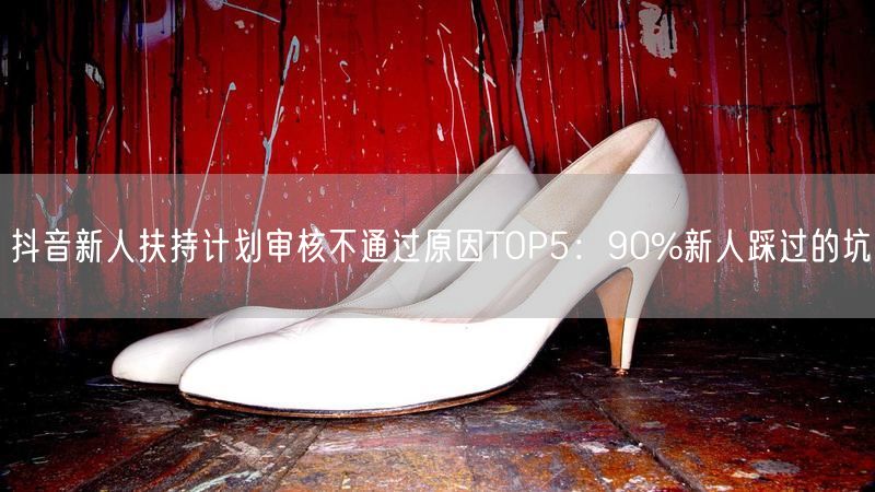 抖音新人扶持计划审核不通过原因TOP5：90%新人踩过的坑