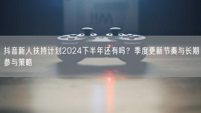 抖音新人扶持计划2024下半年还有吗？季度更新节奏与长期参与策略
