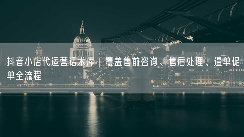 抖音小店代运营话术库｜覆盖售前咨询、售后处理、逼单促单全流程