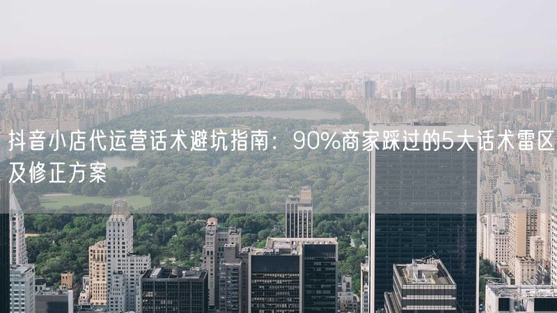 抖音小店代运营话术避坑指南：90%商家踩过的5大话术雷区及修正方案