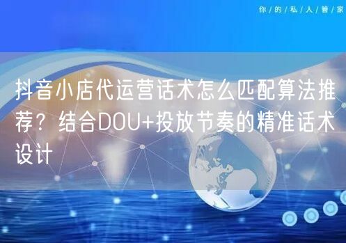 抖音小店代运营话术怎么匹配算法推荐？结合DOU+投放节奏的精准话术设计