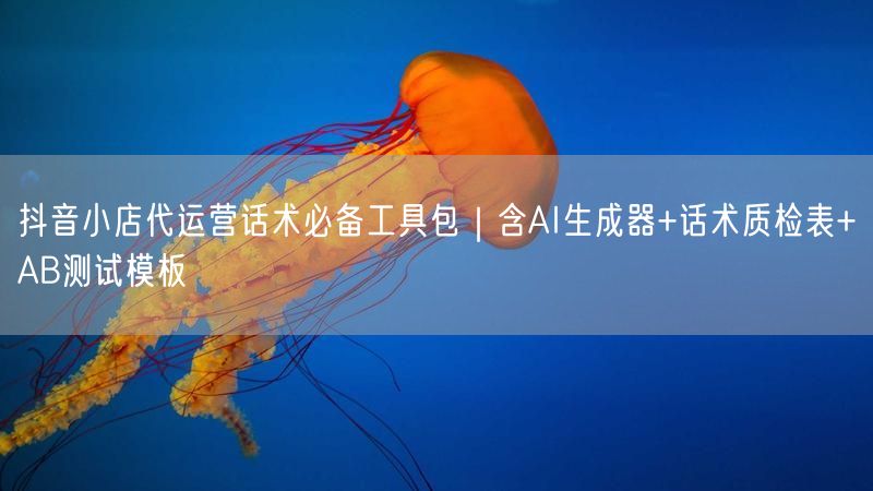 抖音小店代运营话术必备工具包｜含AI生成器+话术质检表+AB测试模板