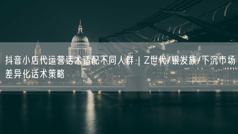 抖音小店代运营话术适配不同人群｜Z世代/银发族/下沉市场差异化话术策略