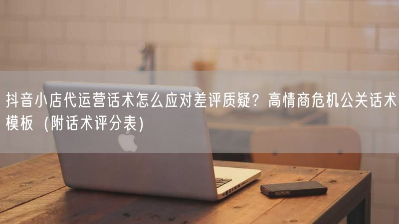 抖音小店代运营话术怎么应对差评质疑？高情商危机公关话术模板（附话术评分表）