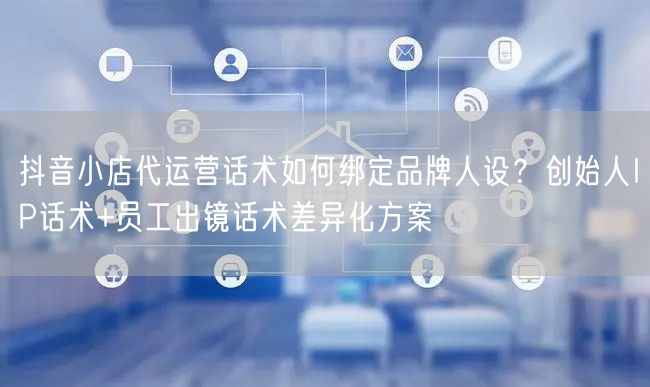 抖音小店代运营话术如何绑定品牌人设？创始人IP话术+员工出镜话术差异化方案