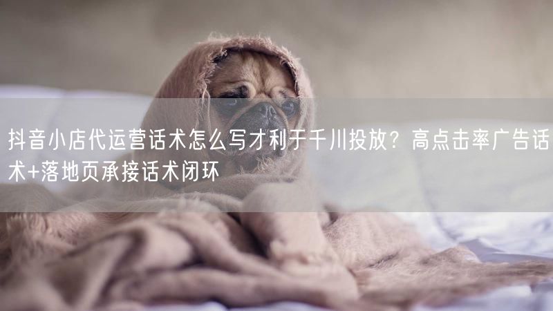 抖音小店代运营话术怎么写才利于千川投放？高点击率广告话术+落地页承接话术闭环