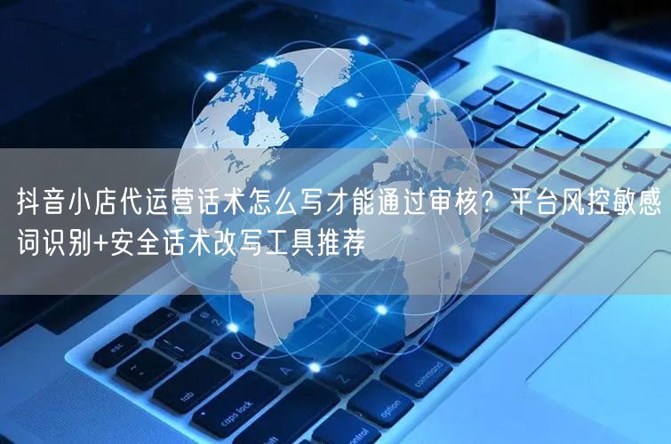 抖音小店代运营话术怎么写才能通过审核？平台风控敏感词识别+安全话术改写工具推荐