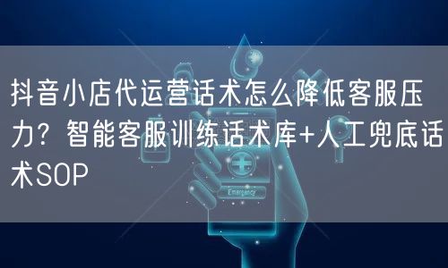 抖音小店代运营话术怎么降低客服压力？智能客服训练话术库+人工兜底话术SOP