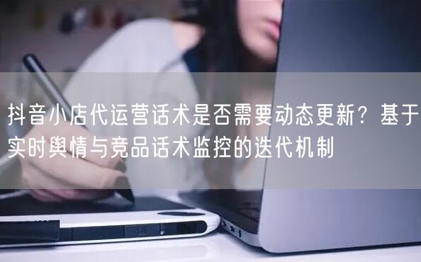 抖音小店代运营话术是否需要动态更新？基于实时舆情与竞品话术监控的迭代机制