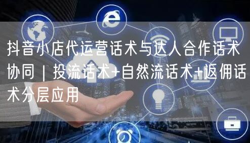 抖音小店代运营话术与达人合作话术协同｜投流话术+自然流话术+返佣话术分层应用