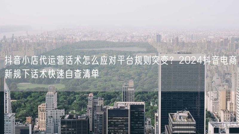 抖音小店代运营话术怎么应对平台规则突变？2024抖音电商新规下话术快速自查清单