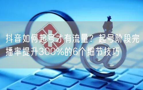 抖音如何起号才有流量？起号阶段完播率提升300%的6个细节技巧