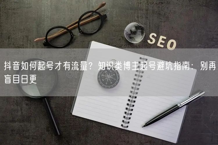 抖音如何起号才有流量？知识类博主起号避坑指南：别再盲目日更