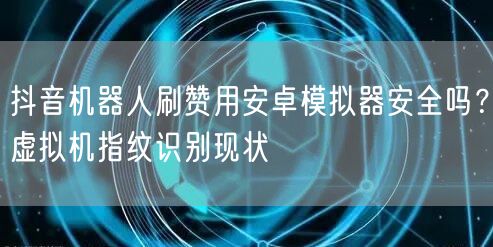 抖音机器人刷赞用安卓模拟器安全吗？虚拟机指纹识别现状