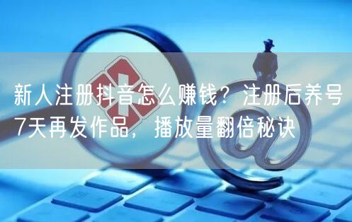 新人注册抖音怎么赚钱？注册后养号7天再发作品，播放量翻倍秘诀