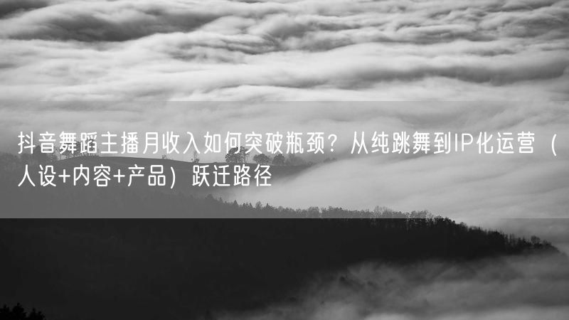 抖音舞蹈主播月收入如何突破瓶颈？从纯跳舞到IP化运营（人设+内容+产品）跃迁路径