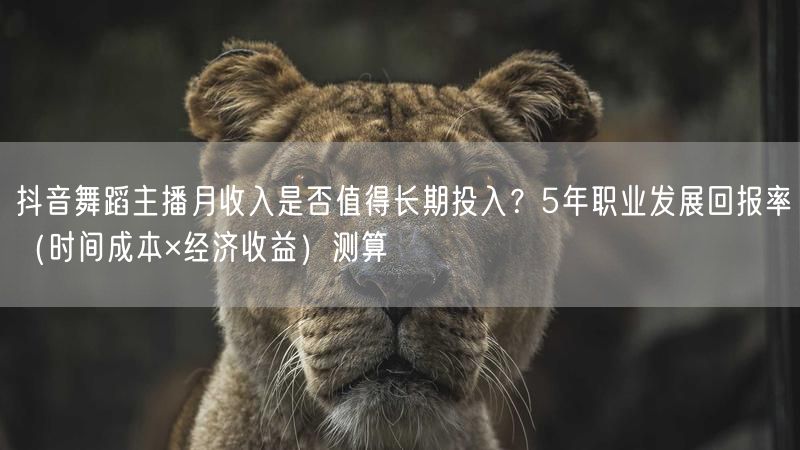 抖音舞蹈主播月收入是否值得长期投入？5年职业发展回报率（时间成本×经济收益）测算