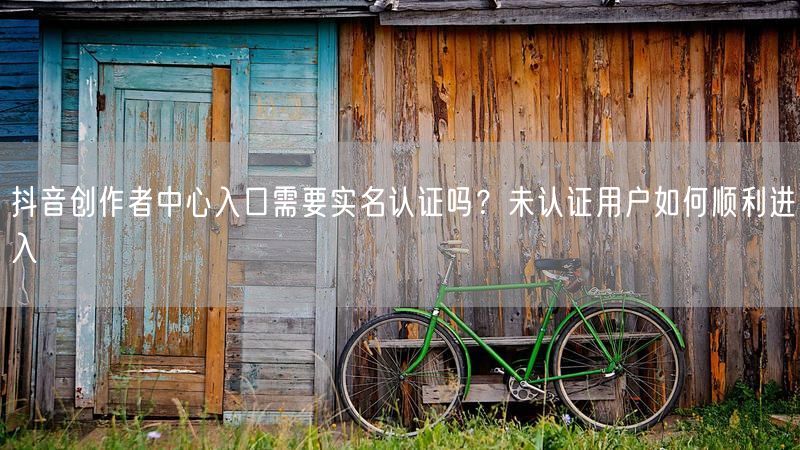 抖音创作者中心入口需要实名认证吗？未认证用户如何顺利进入