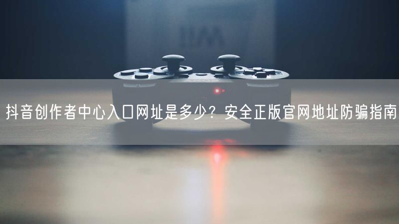 抖音创作者中心入口网址是多少？安全正版官网地址防骗指南