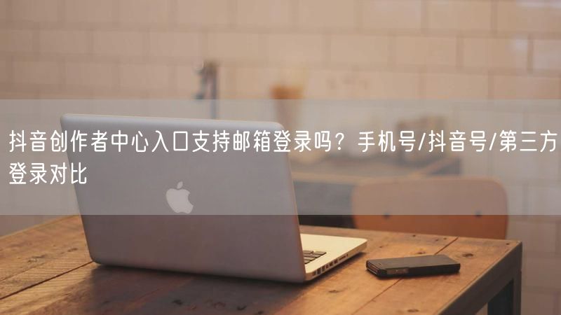 抖音创作者中心入口支持邮箱登录吗？手机号/抖音号/第三方登录对比